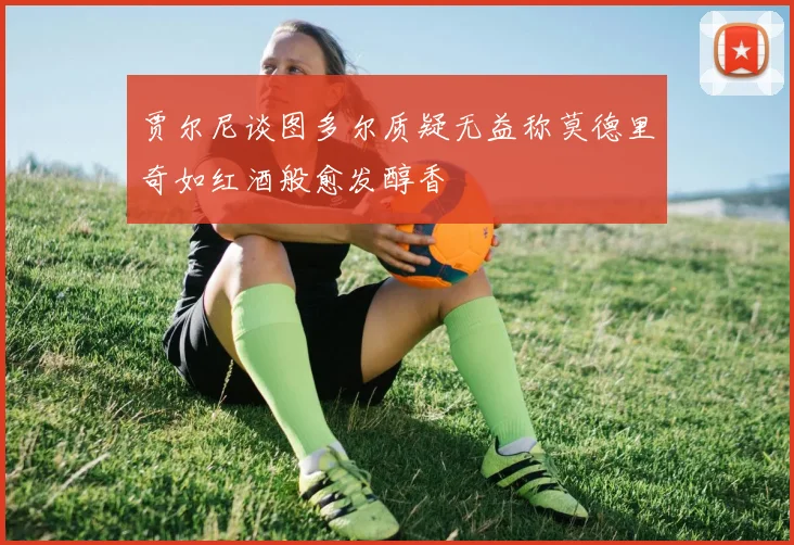 贾尔尼谈图多尔质疑无益称莫德里奇如红酒般愈发醇香