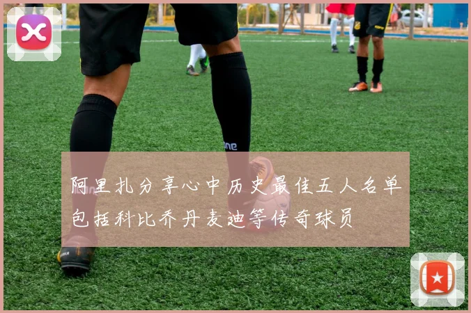 阿里扎分享心中历史最佳五人名单包括科比乔丹麦迪等传奇球员