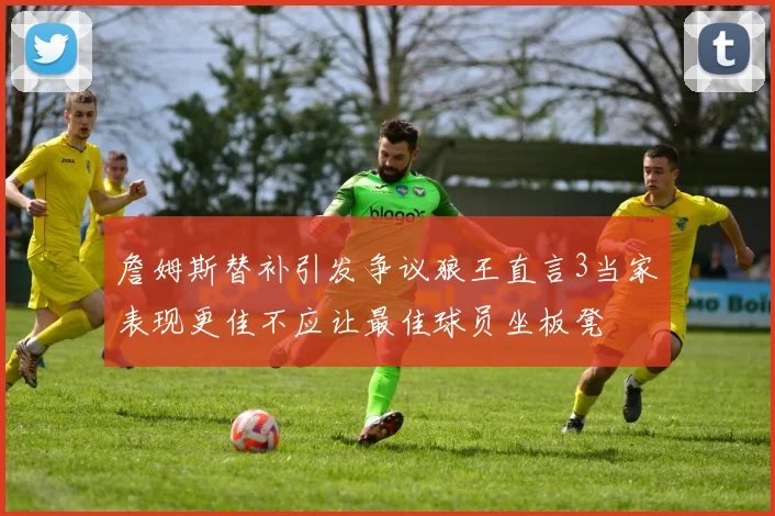 詹姆斯替补引发争议狼王直言3当家表现更佳不应让最佳球员坐板凳
