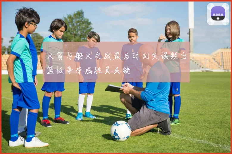 火箭与船火之战最后时刻失误频出篮板争夺成胜负关键