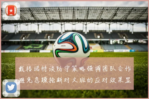 戴格诺特谈防守策略强调团队合作避免急躁抢断对文班的应对效果显著