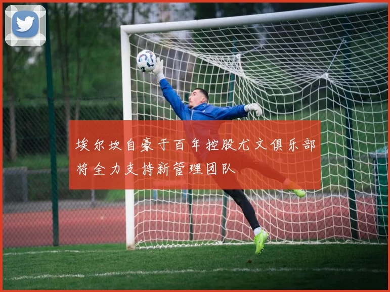 埃尔坎自豪于百年控股尤文俱乐部将全力支持新管理团队