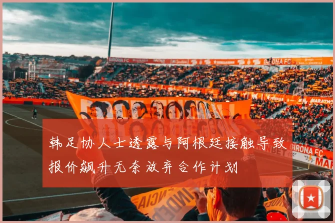 韩足协人士透露与阿根廷接触导致报价飙升无奈放弃合作计划