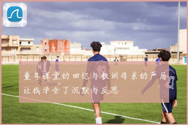 童年课堂的回忆与教训母亲的严厉让我学会了沉默与反思