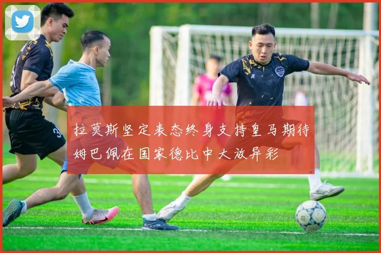 拉莫斯坚定表态终身支持皇马期待姆巴佩在国家德比中大放异彩