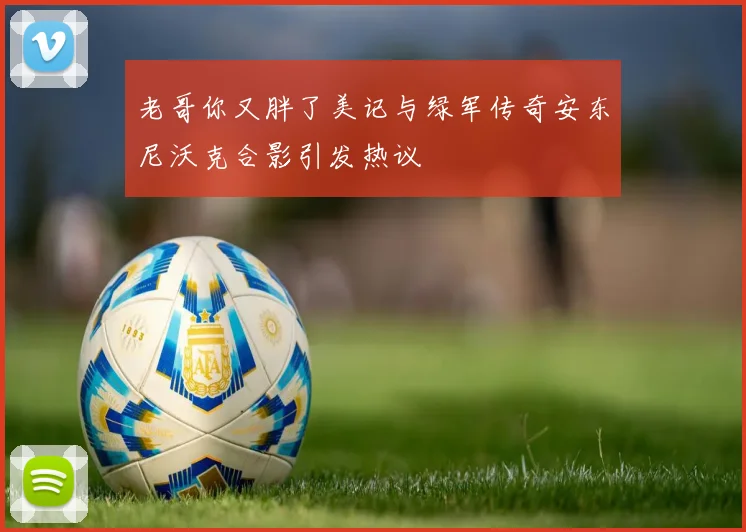 老哥你又胖了美记与绿军传奇安东尼沃克合影引发热议