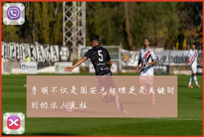 李明不仅是国安总经理更是关键时刻的法人支柱