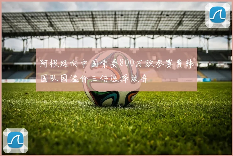 阿根廷向中国索要800万欧参赛费韩国队因溢价三倍选择放弃