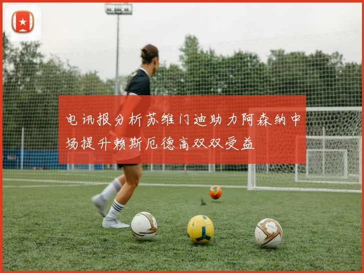 电讯报分析苏维门迪助力阿森纳中场提升赖斯厄德高双双受益