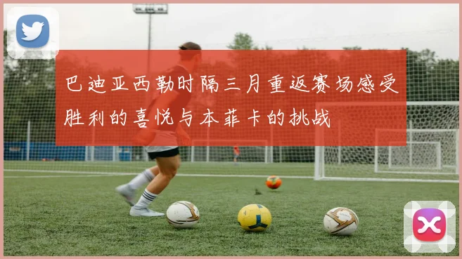 巴迪亚西勒时隔三月重返赛场感受胜利的喜悦与本菲卡的挑战