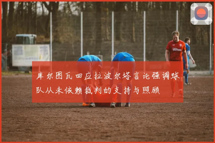 库尔图瓦回应拉波尔塔言论强调球队从未依赖裁判的支持与照顾